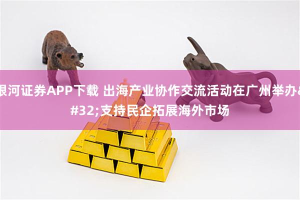 银河证券APP下载 出海产业协作交流活动在广州举办 支持民企拓展海外市场
