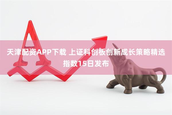 天津配资APP下载 上证科创板创新成长策略精选指数15日发布