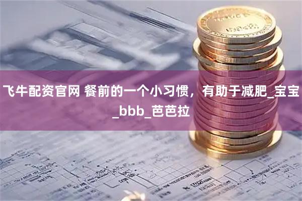 飞牛配资官网 餐前的一个小习惯，有助于减肥_宝宝_bbb_芭芭拉