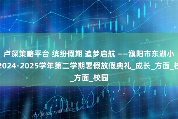卢深策略平台 缤纷假期 追梦启航 ——濮阳市东湖小学2024-2025学年第二学期暑假放假典礼_成长_方面_校园