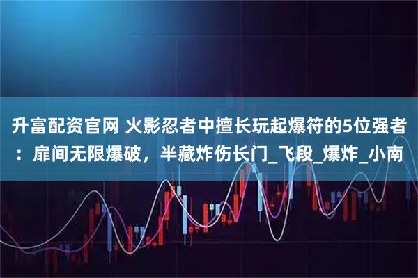 升富配资官网 火影忍者中擅长玩起爆符的5位强者：扉间无限爆破，半藏炸伤长门_飞段_爆炸_小南