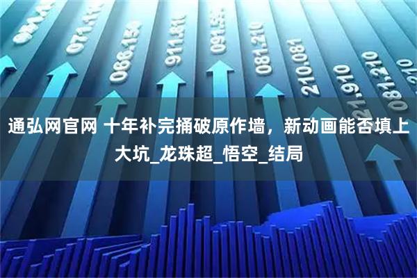 通弘网官网 十年补完捅破原作墙，新动画能否填上大坑_龙珠超_悟空_结局