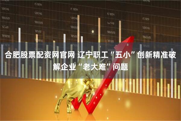 合肥股票配资网官网 辽宁职工“五小”创新精准破解企业“老大难”问题
