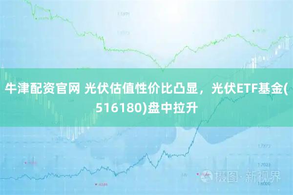 牛津配资官网 光伏估值性价比凸显，光伏ETF基金(516180)盘中拉升