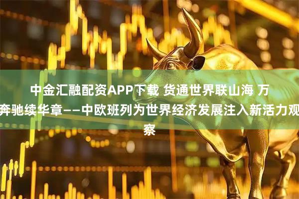 中金汇融配资APP下载 货通世界联山海 万里奔驰续华章——中欧班列为世界经济发展注入新活力观察
