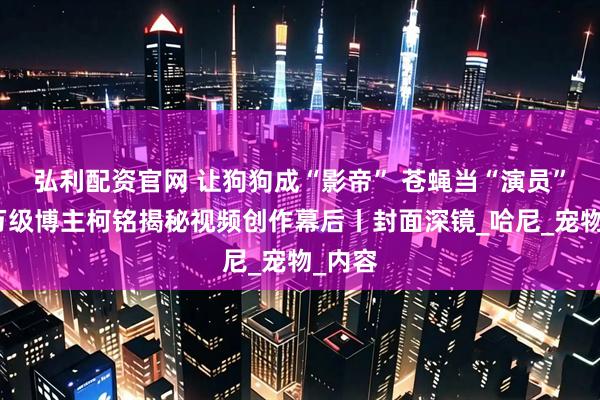 弘利配资官网 让狗狗成“影帝” 苍蝇当“演员”？千万级博主柯铭揭秘视频创作幕后丨封面深镜_哈尼_宠物_内容