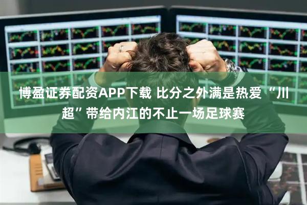 博盈证券配资APP下载 比分之外满是热爱 “川超”带给内江的不止一场足球赛