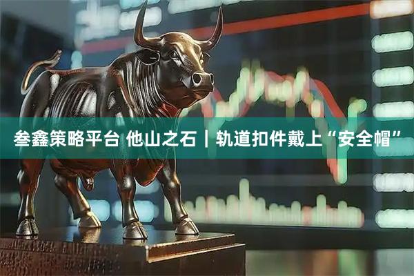 叁鑫策略平台 他山之石｜轨道扣件戴上“安全帽”