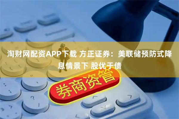 淘财网配资APP下载 方正证券：美联储预防式降息情景下 股优于债