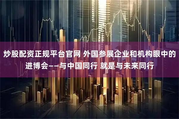炒股配资正规平台官网 外国参展企业和机构眼中的进博会——与中国同行 就是与未来同行