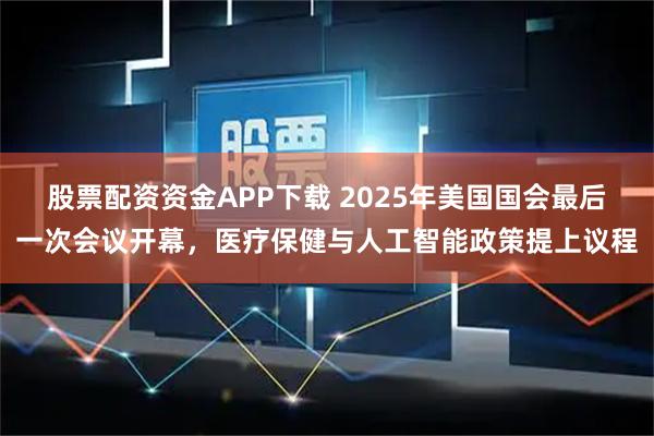 股票配资资金APP下载 2025年美国国会最后一次会议开幕，医疗保健与人工智能政策提上议程