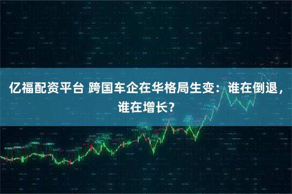 亿福配资平台 跨国车企在华格局生变：谁在倒退，谁在增长？