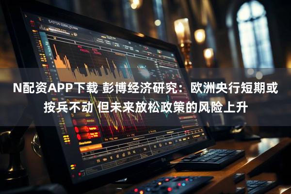 N配资APP下载 彭博经济研究：欧洲央行短期或按兵不动 但未来放松政策的风险上升