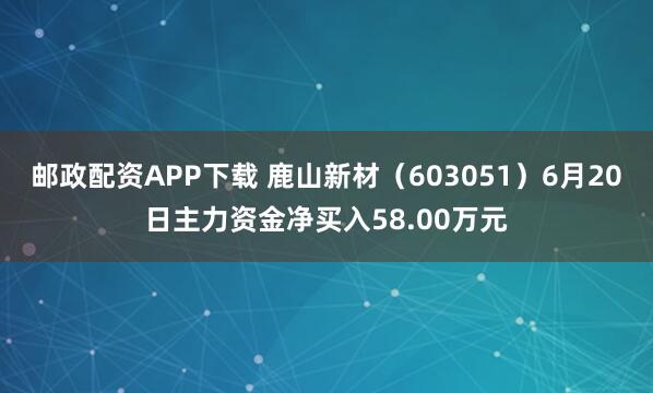 邮政配资APP下载 鹿山新材（603051）6月20日主力资金净买入58.00万元