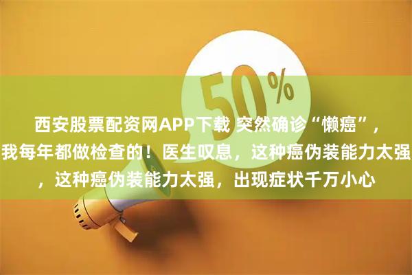 西安股票配资网APP下载 突然确诊“懒癌”，杭州女子不敢相信：我每年都做检查的！医生叹息，这种癌伪装能力太强，出现症状千万小心